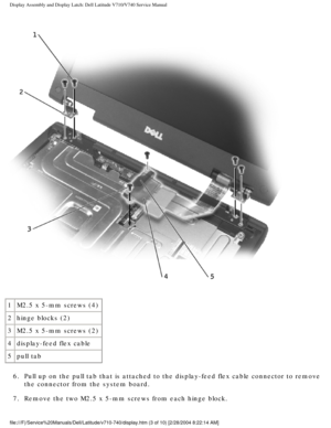 Page 47Display Assembly and Display Latch: Dell Latitude V710/V740 Service Manu\
al
 
1 M2.5 x 5-mm screws (4)
2 hinge blocks (2)
3 M2.5 x 5-mm screws (2)
4 display-feed flex cable
5 pull tab
6.  Pull up on the pull tab that is attached to the display-feed flex cable \
connector to remove  the connector from the system board. 
7.  Remove the two M2.5 x 5-mm screws from each hinge block. 
file:///F|/Service%20Manuals/Dell/Latitude/v710-740/display.htm (3 of 1\
0) [2/28/2004 8:22:14 AM] 