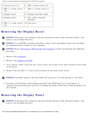 Page 49Display Assembly and Display Latch: Dell Latitude V710/V740 Service Manu\
al
1screw covers (5) 6M2 x 3-mm screws (4)
2 M2.5 x 5-mm screws 
(5) 7
M2.5 x 5-mm screw (1)
3 display bezel 8display-feed flex cable
4 display panel 9flex-cable retention 
bracket
5 M2.5 x 5-mm screws 
(2) 10
top cover
Removing the Display Bezel 
NOTICE: Disconnect the computer and any attached devices from electrical outlets\
, and 
remove any installed batteries. 
NOTICE: To avoid ESD, ground yourself by using a wrist grounding...