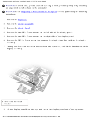 Page 50Display Assembly and Display Latch: Dell Latitude V710/V740 Service Manu\
al
NOTICE: To avoid ESD, ground yourself by using a wrist grounding strap or by tou\
ching 
an unpainted metal surface on the computer. 
NOTICE: Read Preparing to Work Inside the Computer before performing the following 
procedure. 
1.  Remove the 
keyboard. 
2.  Remove the 
display assembly. 
3.  Remove the 
display bezel. 
4.  Remove the two M2 x 3-mm screws on the left side of the display panel. 
5.  Remove the two M2 x 3-mm...