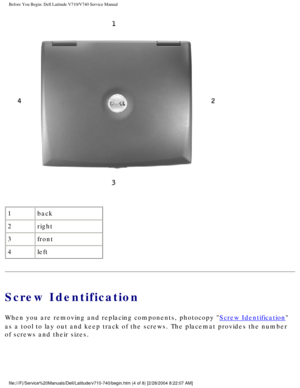 Page 6Before You Begin: Dell Latitude V710/V740 Service Manual
 
1 back
2 right
3 front
4 left
Screw Identification
When you are removing and replacing components, photocopy Screw Identification 
as a tool to lay out and keep track of the screws. The placemat provides\
 the number 
of screws and their sizes.
file:///F|/Service%20Manuals/Dell/Latitude/v710-740/begin.htm (4 of 8)\
 [2/28/2004 8:22:07 AM] 