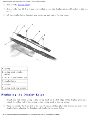 Page 53Display Assembly and Display Latch: Dell Latitude V710/V740 Service Manu\
al
3.  Remove the display bezel. 
4.  Remove the two M2.5 x 5-mm screws that secure the display latch and brac\
ket to the top  cover. 
5.  Lift the display latch, bracket, and spring up and out of the top cover.\
 
 
1 spring
2 spring hook (display 
latch)
3 M2.5 x 5-mm screws (2)
4 display latch
5 bracket
6 spring hook (top cover)
Replacing the Display Latch 
1.  Attach one end of the spring to the spring hook on the left edge of...