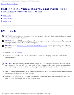 Page 55EMI Shield, Video Board, and Palm Rest: Dell Latitude V710/V740 Service \
Manual
Back to Contents Page 
EMI Shield, Video Board, and Palm Rest 
Dell™ Latitude™ V710/V740 Service Manual
  EMI Shield
  Video Board
  Palm Rest
EMI Shield
NOTICE: Disconnect the computer and any attached devices from electrical outlets\
, and 
remove any installed batteries. 
NOTICE: To avoid ESD, ground yourself by using a wrist grounding strap or by tou\
ching 
an unpainted metal surface on the computer. 
NOTICE: Read...