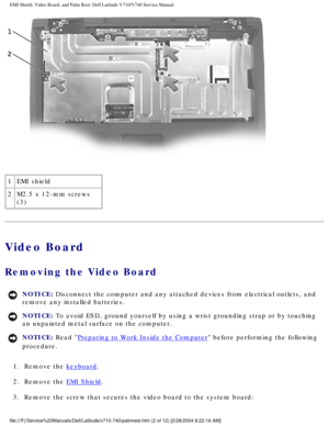 Page 56EMI Shield, Video Board, and Palm Rest: Dell Latitude V710/V740 Service \
Manual
 
1 EMI shield
2 M2.5 x 12-mm screws 
(3)
Video Board
Removing the Video Board 
NOTICE: Disconnect the computer and any attached devices from electrical outlets\
, and 
remove any installed batteries. 
NOTICE: To avoid ESD, ground yourself by using a wrist grounding strap or by tou\
ching 
an unpainted metal surface on the computer. 
NOTICE: Read Preparing to Work Inside the Computer before performing the following...