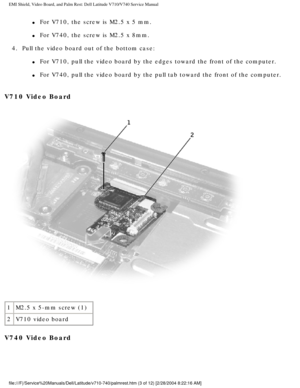 Page 57EMI Shield, Video Board, and Palm Rest: Dell Latitude V710/V740 Service \
Manual
l     For V710, the screw is M2.5 x 5 mm.
l     For V740, the screw is M2.5 x 8mm.
4.  Pull the video board out of the bottom case: 
l     For V710, pull the video board by the edges toward the front of the comp\
uter.
l     For V740, pull the video board by the pull tab toward the front of the c\
omputer.
V710 Video Board 
 
1 M2.5 x 5-mm screw (1)
2 V710 video board
V740 Video Board...