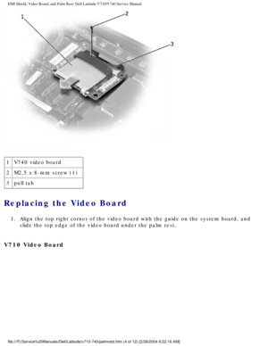 Page 58EMI Shield, Video Board, and Palm Rest: Dell Latitude V710/V740 Service \
Manual
 
1 V740 video board
2 M2.5 x 8-mm screw (1)
3 pull tab
Replacing the Video Board 
1.  Align the top right corner of the video board with the guide on the syst\
em board, and 
slide the top edge of the video board under the palm rest. 
V710 Video Board 
file:///F|/Service%20Manuals/Dell/Latitude/v710-740/palmrest.htm (4 of \
12) [2/28/2004 8:22:16 AM] 