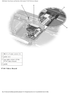 Page 59EMI Shield, Video Board, and Palm Rest: Dell Latitude V710/V740 Service \
Manual
 
1 M2.5 x 5-mm screw (1)
2 palm rest
3 top right corner of the 
V710 video board
4 guide
V740 Video Board 
file:///F|/Service%20Manuals/Dell/Latitude/v710-740/palmrest.htm (5 of \
12) [2/28/2004 8:22:16 AM] 