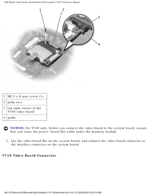 Page 60EMI Shield, Video Board, and Palm Rest: Dell Latitude V710/V740 Service \
Manual
 
1 M2.5 x 8-mm screw (1)
2 palm rest
3 top right corner of the 
V740 video board
4 guide
NOTICE: For V740 only, before you connect the video board to the system board, e\
nsure 
that you route the power- board flex cable under the memory module. 
2.  Lay the video board flat on the system board, and connect the video boar\
d connector to  the interface connector on the system board. 
V710 Video Board Connector...