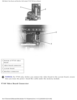 Page 61EMI Shield, Video Board, and Palm Rest: Dell Latitude V710/V740 Service \
Manual
 
1 bottom of V710 video 
board
2 video board connector
3 system board
4 interface connector
NOTICE: For V740 only, before you connect the video board to the system board, e\
nsure 
that you route the power- board flex cable under the memory module. 
V740 Video Board Connector 
file:///F|/Service%20Manuals/Dell/Latitude/v710-740/palmrest.htm (7 of \
12) [2/28/2004 8:22:16 AM] 