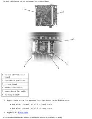 Page 62EMI Shield, Video Board, and Palm Rest: Dell Latitude V710/V740 Service \
Manual
 
1 bottom of V740 video 
board
2 video board connector
3 system board
4 interface connector
5 power-board flex cable
6 memory module
3.  Reinstall the screw that secures the video board to the bottom case: 
l     For V710, reinstall the M2.5 x 5-mm screw.
l     For V740, reinstall the M2.5 x 8-mm screw.
4.  Replace the 
EMI Shield. 
file:///F|/Service%20Manuals/Dell/Latitude/v710-740/palmrest.htm (8 of \
12) [2/28/2004...