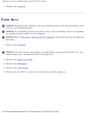 Page 63EMI Shield, Video Board, and Palm Rest: Dell Latitude V710/V740 Service \
Manual
5.  Replace the keyboard. 
Palm Rest
NOTICE: Disconnect the computer and any attached devices from electrical outlets\
, and 
remove any installed batteries. 
NOTICE: To avoid ESD, ground yourself by using a wrist grounding strap or by tou\
ching 
an unpainted metal surface on the computer. 
NOTICE: Read Preparing to Work Inside the Computer before performing the following 
procedure. 
1.  Remove the 
keyboard. 
NOTICE: You...