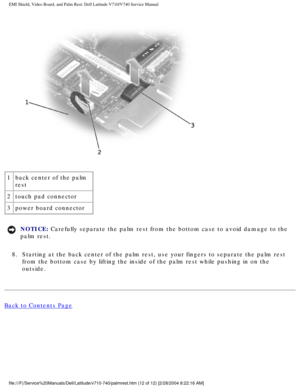 Page 66EMI Shield, Video Board, and Palm Rest: Dell Latitude V710/V740 Service \
Manual
 
1 back center of the palm 
rest
2 touch pad connector
3 power board connector
NOTICE: Carefully separate the palm rest from the bottom case to avoid damage to\
 the 
palm rest. 
8.  Starting at the back center of the palm rest, use your fingers to separa\
te the palm rest  from the bottom case by lifting the inside of the palm rest while pushin\
g in on the 
outside. 
Back to Contents Page...