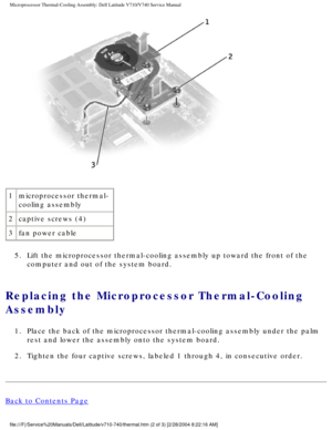 Page 68Microprocessor Thermal-Cooling Assembly: Dell Latitude V710/V740 Service\
 Manual
 
1 microprocessor thermal-
cooling assembly
2 captive screws (4)
3 fan power cable
5.  Lift the microprocessor thermal-cooling assembly up toward the front of \
the  computer and out of the system board. 
Replacing the Microprocessor Thermal-Cooling 
Assembly 
1.  Place the back of the microprocessor thermal-cooling assembly under the \
palm rest and lower the assembly onto the system board. 
2.  Tighten the four captive...