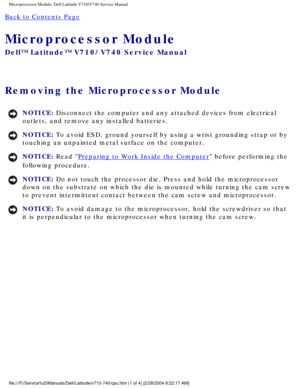 Page 70Microprocessor Module: Dell Latitude V710/V740 Service Manual
Back to Contents Page 
Microprocessor Module 
Dell™ Latitude™ V710/V740 Service Manual
Removing the Microprocessor Module 
NOTICE: Disconnect the computer and any attached devices from electrical 
outlets, and remove any installed batteries. 
NOTICE: To avoid ESD, ground yourself by using a wrist grounding strap or by 
touching an unpainted metal surface on the computer. 
NOTICE: Read Preparing to Work Inside the Computer before performing the...