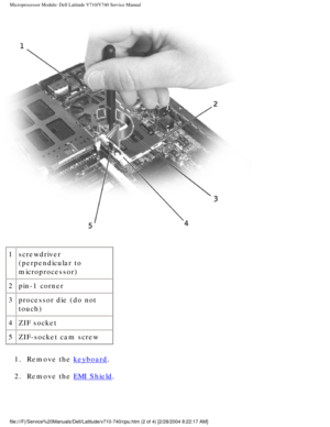 Page 71Microprocessor Module: Dell Latitude V710/V740 Service Manual
 
1 screwdriver 
(perpendicular to 
microprocessor)
2 pin-1 corner
3 processor die (do not 
touch)
4 ZIF socket
5 ZIF-socket cam screw
1.  Remove the 
keyboard. 
2.  Remove the 
EMI Shield. 
file:///F|/Service%20Manuals/Dell/Latitude/v710-740/cpu.htm (2 of 4) [\
2/28/2004 8:22:17 AM] 