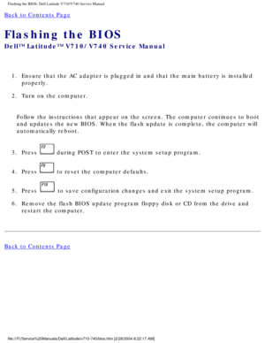 Page 74Flashing the BIOS: Dell Latitude V710/V740 Service Manual
Back to Contents Page 
Flashing the BIOS 
Dell™ Latitude™ V710/V740 Service Manual
1.  Ensure that the AC adapter is plugged in and that the main battery is in\
stalled properly. 
2.  Turn on the computer. 
Follow the instructions that appear on the screen. The computer continue\
s to boot 
and updates the new BIOS. When the flash update is complete, the compute\
r will 
automatically reboot. 
3.  Press 
 during POST to enter the system setup...
