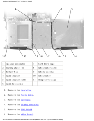 Page 76Speakers: Dell Latitude V710/V740 Service Manual
 
1 speaker connector 7hard drive cage
2 routing clips (10) 8left speaker cable
3 battery bay 9left die casting
4 right speaker 10left speaker
5 right speaker cable 11floppy drive cage
6 right die casting   
1.  Remove the 
hard drive. 
2.  Remove the 
floppy drive. 
3.  Remove the 
keyboard. 
4.  Remove the 
display assembly. 
5.  Remove the 
EMI Shield. 
6.  Remove the 
video board. 
file:///F|/Service%20Manuals/Dell/Latitude/v710-740/speakers.htm (2 of...