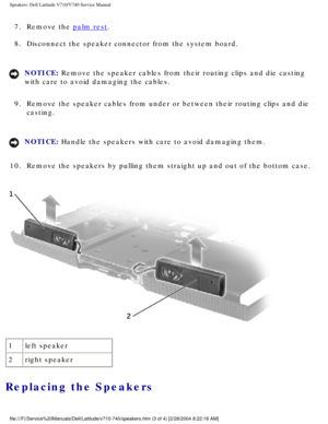 Page 77Speakers: Dell Latitude V710/V740 Service Manual
7.  Remove the palm rest. 
8.  Disconnect the speaker connector from the system board. 
NOTICE: Remove the speaker cables from their routing clips and die casting 
with care to avoid damaging the cables. 
9.  Remove the speaker cables from under or between their routing clips and \
die  casting. 
NOTICE: Handle the speakers with care to avoid damaging them. 
10.  Remove the speakers by pulling them straight up and out of the bottom ca\
se. 
 
1 left...