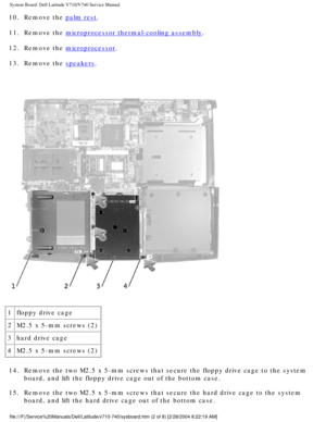 Page 80System Board: Dell Latitude V710/V740 Service Manual
10.  Remove the palm rest. 
11.  Remove the 
microprocessor thermal-cooling assembly. 
12.  Remove the 
microprocessor. 
13.  Remove the 
speakers. 
 
1 floppy drive cage
2 M2.5 x 5-mm screws (2)
3 hard drive cage
4 M2.5 x 5-mm screws (2)
14.  Remove the two M2.5 x 5-mm screws that secure the floppy drive cage to t\
he system  board, and lift the floppy drive cage out of the bottom case. 
15.  Remove the two M2.5 x 5-mm screws that secure the hard...