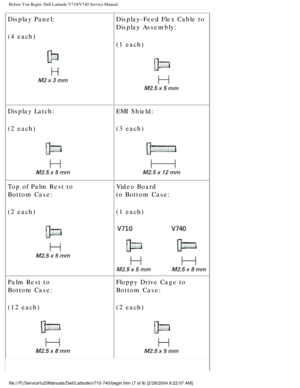 Page 9Before You Begin: Dell Latitude V710/V740 Service Manual
Display Panel:
(4 each)
 Display-Feed Flex Cable to
Display Assembly:
(1 each)
 
Display Latch:
(2 each)
  EMI Shield:
(3 each) 
Top of Palm Rest to
Bottom Case:
(2 each)
  Video Board
to Bottom Case:
(1 each)
 
Palm Rest to
Bottom Case:
(12 each)
  Floppy Drive Cage to
Bottom Case:
(2 each) 
file:///F|/Service%20Manuals/Dell/Latitude/v710-740/begin.htm (7 of 8)\
 [2/28/2004 8:22:07 AM] 