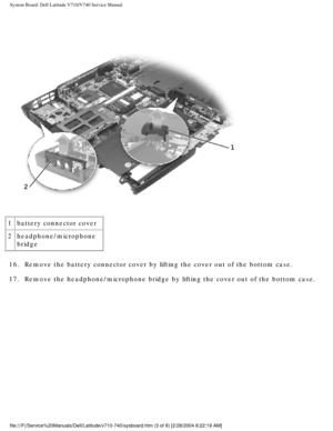 Page 81System Board: Dell Latitude V710/V740 Service Manual
 
1 battery connector cover
2 headphone/microphone 
bridge
16.  Remove the battery connector cover by lifting the cover out of the botto\
m case. 
17.  Remove the headphone/microphone bridge by lifting the cover out of the b\
ottom case. 
file:///F|/Service%20Manuals/Dell/Latitude/v710-740/sysboard.htm (3 of \
8) [2/28/2004 8:22:19 AM] 