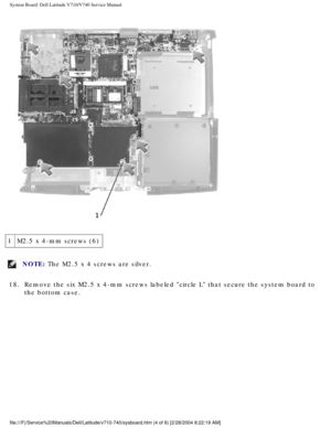 Page 82System Board: Dell Latitude V710/V740 Service Manual
 
1 M2.5 x 4-mm screws (6)
NOTE: The M2.5 x 4 screws are silver. 
18.  Remove the six M2.5 x 4-mm screws labeled circle L that secure the sys\
tem board to  the bottom case. 
file:///F|/Service%20Manuals/Dell/Latitude/v710-740/sysboard.htm (4 of \
8) [2/28/2004 8:22:19 AM] 