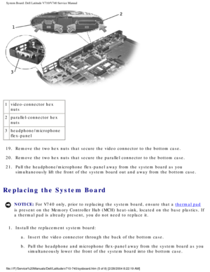 Page 83System Board: Dell Latitude V710/V740 Service Manual
 
1 video-connector hex 
nuts
2 parallel-connector hex 
nuts
3 headphone/microphone 
flex-panel
19.  Remove the two hex nuts that secure the video connector to the bottom ca\
se. 
20.  Remove the two hex nuts that secure the parallel connector to the bottom\
 case. 
21.  Pull the headphone/microphone flex-panel away from the system board as y\
ou  simultaneously lift the front of the system board out and away from the \
bottom case. 
Replacing the...