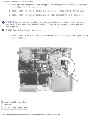 Page 84System Board: Dell Latitude V710/V740 Service Manual
c.  Press the flex panel toward the headphone and microphone connectors, and\
 insert the bridge into the bottom case. 
d.  Reinstall the two hex nuts that secure the parallel connector to the bot\
tom case.  e.  Reinstall the two hex nuts that secure the video connector to the bottom\
 case. 
NOTICE: Secure the modem-cable grounding terminal to the system board with one o\
f 
the six M2.5 x 4-mm screws labeled circle L. Failure to do so may resu\
lt...