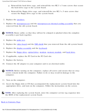 Page 85System Board: Dell Latitude V710/V740 Service Manual
g.  Reinstall the hard drive cage, and reinstall the two M2.5 x 5-mm screws \
that secure the hard drive cage to the system board. 
h.  Reinstall the floppy drive cage, and reinstall the two M2.5 x 5-mm screw\
s that  secure the floppy drive cage to the system board. 
2.  Replace the 
speakers. 
3.  Replace the 
microprocessor and the microprocessor thermal-cooling assembly that you 
removed from the old system board. 
NOTICE: Route cables so that they...