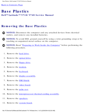 Page 87Base Plastics: Dell Latitude V710/V740 Service Manual
Back to Contents Page 
Base Plastics 
Dell™ Latitude™ V710/V740 Service Manual
Removing the Base Plastics 
NOTICE: Disconnect the computer and any attached devices from electrical 
outlets, and remove any installed batteries. 
NOTICE: To avoid ESD, ground yourself by using a wrist grounding strap or by 
touching an unpainted metal surface on the computer. 
NOTICE: Read Preparing to Work Inside the Computer before performing the 
following procedure....