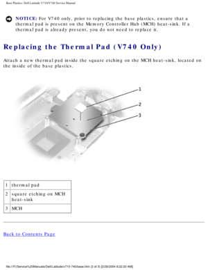 Page 88Base Plastics: Dell Latitude V710/V740 Service Manual
NOTICE: For V740 only, prior to replacing the base plastics, ensure that a 
thermal pad is present on the Memory Controller Hub (MCH) heat-sink. I\
f a 
thermal pad is already present, you do not need to replace it. 
Replacing the Thermal Pad (V740 Only) 
Attach a new thermal pad inside the square etching on the MCH heat-sink,\
 located on 
the inside of the base plastics.
 
1 thermal pad
2 square etching on MCH 
heat-sink
3 MCH
Back to Contents Page...