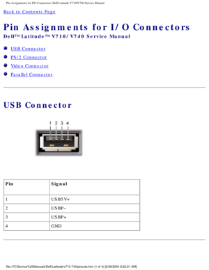 Page 93Pin Assignments for I/O Connectors: Dell Latitude V710/V740 Service Manu\
al
Back to Contents Page 
Pin Assignments for I/O Connectors 
Dell™ Latitude™ V710/V740 Service Manual
  USB Connector
  PS/2 Connector
  Video Connector
  Parallel Connector
USB Connector
 
Pin Signal
1 USB5V+
2 USBP–
3 USBP+
4 GND
file:///F|/Service%20Manuals/Dell/Latitude/v710-740/pinouts.htm (1 of 4\
) [2/28/2004 8:22:21 AM] 