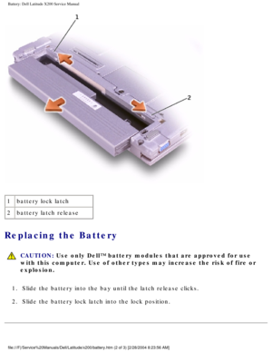 Page 12Battery: Dell Latitude X200 Service Manual
 
1 battery lock latch
2 battery latch release
Replacing the Battery 
 
CAUTION: Use only Dell™ battery modules that are approved for use 
with this computer. Use of other types may increase the risk of fire or \
explosion.
1.  Slide the battery into the bay until the latch release clicks. 
2.  Slide the battery lock latch into the lock position. 
file:///F|/Service%20Manuals/Dell/Latitude/x200/battery.htm (2 of 3) [\
2/28/2004 8:23:56 AM] 