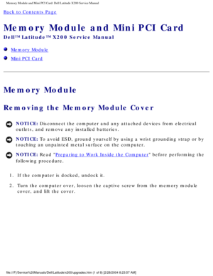 Page 14Memory Module and Mini PCI Card: Dell Latitude X200 Service Manual
Back to Contents Page 
Memory Module and Mini PCI Card 
Dell™ Latitude™ X200 Service Manual
  Memory Module
  Mini PCI Card
Memory Module
Removing the Memory Module Cover 
NOTICE: Disconnect the computer and any attached devices from electrical 
outlets, and remove any installed batteries. 
NOTICE: To avoid ESD, ground yourself by using a wrist grounding strap or by 
touching an unpainted metal surface on the computer. 
NOTICE: Read...