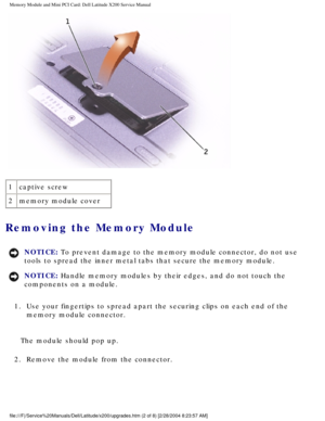 Page 15Memory Module and Mini PCI Card: Dell Latitude X200 Service Manual
 
1 captive screw
2 memory module cover
Removing the Memory Module 
NOTICE: To prevent damage to the memory module connector, do not use 
tools to spread the inner metal tabs that secure the memory module. 
NOTICE: Handle memory modules by their edges, and do not touch the 
components on a module. 
1.  Use your fingertips to spread apart the securing clips on each end of th\
e  memory module connector. 
The module should pop up.
2....