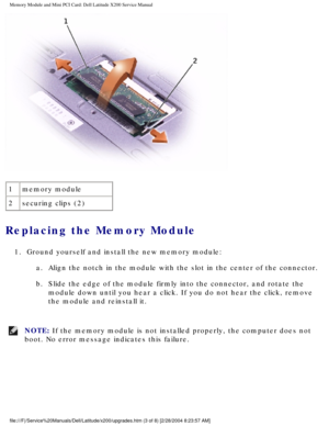 Page 16Memory Module and Mini PCI Card: Dell Latitude X200 Service Manual
 
1 memory module
2 securing clips (2)
Replacing the Memory Module 
1.  Ground yourself and install the new memory module: 
a.  Align the notch in the module with the slot in the center of the connect\
or. 
b.  Slide the edge of the module firmly into the connector, and rotate the  module down until you hear a click. If you do not hear the click, remove\
 
the module and reinstall it. 
NOTE: If the memory module is not installed properly,...
