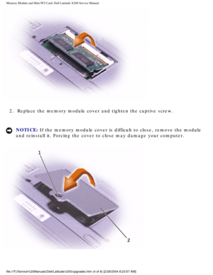 Page 17Memory Module and Mini PCI Card: Dell Latitude X200 Service Manual
 
2.  Replace the memory module cover and tighten the captive screw. 
NOTICE: If the memory module cover is difficult to close, remove the module 
and reinstall it. Forcing the cover to close may damage your computer. 
 
file:///F|/Service%20Manuals/Dell/Latitude/x200/upgrades.htm (4 of 8) \
[2/28/2004 8:23:57 AM] 