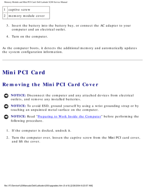 Page 18Memory Module and Mini PCI Card: Dell Latitude X200 Service Manual
1captive screw
2 memory module cover
3.  Insert the battery into the battery bay, or connect the AC adapter to yo\
ur  computer and an electrical outlet. 
4.  Turn on the computer. 
As the computer boots, it detects the additional memory and automaticall\
y updates 
the system configuration information.
Mini PCI Card
Removing the Mini PCI Card Cover 
NOTICE: Disconnect the computer and any attached devices from electrical 
outlets, and...