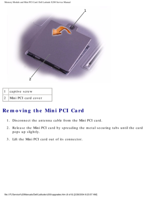 Page 19Memory Module and Mini PCI Card: Dell Latitude X200 Service Manual
 
1 captive screw
2 Mini PCI card cover
Removing the Mini PCI Card 
1.  Disconnect the antenna cable from the Mini PCI card. 
2.  Release the Mini PCI card by spreading the metal securing tabs until the\
 card 
pops up slightly. 
3.  Lift the Mini PCI card out of its connector. 
file:///F|/Service%20Manuals/Dell/Latitude/x200/upgrades.htm (6 of 8) \
[2/28/2004 8:23:57 AM] 