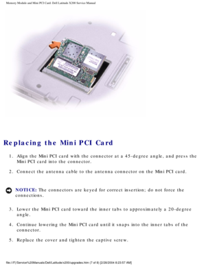Page 20Memory Module and Mini PCI Card: Dell Latitude X200 Service Manual
 
Replacing the Mini PCI Card 
1.  Align the Mini PCI card with the connector at a 45-degree angle, and pre\
ss the Mini PCI card into the connector. 
2.  Connect the antenna cable to the antenna connector on the Mini PCI card.\
 
NOTICE: The connectors are keyed for correct insertion; do not force the 
connections. 
3.  Lower the Mini PCI card toward the inner tabs to approximately a 20-degr\
ee  angle. 
4.  Continue lowering the Mini...