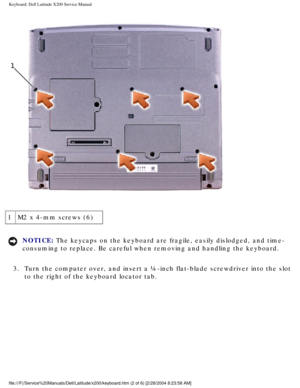 Page 23Keyboard: Dell Latitude X200 Service Manual
 
1 M2 x 4-mm screws (6)
NOTICE: The keycaps on the keyboard are fragile, easily dislodged, and time- 
consuming to replace. Be careful when removing and handling the keyboard\
. 
3.  Turn the computer over, and insert a ¼-inch flat-blade screwdriver in\
to the slot  to the right of the keyboard locator tab. 
file:///F|/Service%20Manuals/Dell/Latitude/x200/keyboard.htm (2 of 6) \
[2/28/2004 8:23:58 AM] 