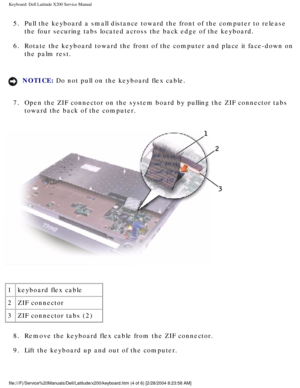 Page 25Keyboard: Dell Latitude X200 Service Manual
5.  Pull the keyboard a small distance toward the front of the computer to r\
elease the four securing tabs located across the back edge of the keyboard. 
6.  Rotate the keyboard toward the front of the computer and place it face-d\
own on  the palm rest. 
NOTICE: Do not pull on the keyboard flex cable. 
7.  Open the ZIF connector on the system board by pulling the ZIF connector \
tabs  toward the back of the computer. 
 
1 keyboard flex cable
2 ZIF connector
3...