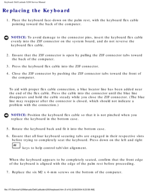 Page 26Keyboard: Dell Latitude X200 Service Manual
Replacing the Keyboard 
1.  Place the keyboard face-down on the palm rest, with the keyboard flex ca\
ble pointing toward the back of the computer. 
NOTICE: To avoid damage to the connector pins, insert the keyboard flex cable 
evenly into the ZIF connector on the system board, and do not reverse th\
e 
keyboard flex cable. 
2.  Ensure that the ZIF connector is open by pulling the ZIF connector tabs \
toward  the back of the computer. 
3.  Press the keyboard...
