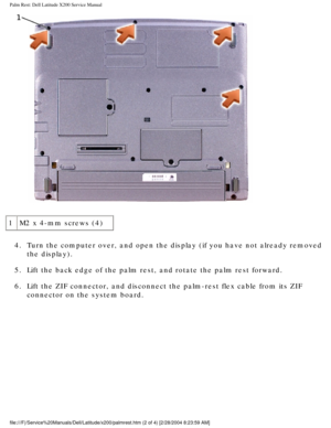 Page 29Palm Rest: Dell Latitude X200 Service Manual
 
1 M2 x 4-mm screws (4)
4.  Turn the computer over, and open the display (if you have not already r\
emoved  the display). 
5.  Lift the back edge of the palm rest, and rotate the palm rest forward. 
6.  Lift the ZIF connector, and disconnect the palm-rest flex cable from its\
 ZIF  connector on the system board. 
file:///F|/Service%20Manuals/Dell/Latitude/x200/palmrest.htm (2 of 4) \
[2/28/2004 8:23:59 AM] 