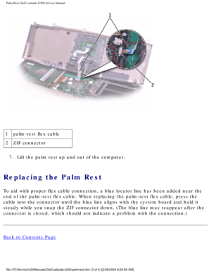 Page 30Palm Rest: Dell Latitude X200 Service Manual
 
1 palm-rest flex cable
2 ZIF connector
7.  Lift the palm rest up and out of the computer. 
Replacing the Palm Rest 
To aid with proper flex cable connection, a blue locator line has been a\
dded near the 
end of the palm-rest flex cable. When replacing the palm-rest flex cable\
, press the 
cable into the connector until the blue line aligns with the system boar\
d and hold it 
steady while you snap the ZIF connector down. (The blue line may reappe\
ar after...