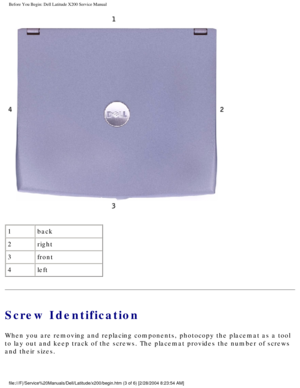 Page 5Before You Begin: Dell Latitude X200 Service Manual
 
1 back
2 right
3 front
4 left
Screw Identification
When you are removing and replacing components, photocopy the placemat a\
s a tool 
to lay out and keep track of the screws. The placemat provides the numbe\
r of screws 
and their sizes.
file:///F|/Service%20Manuals/Dell/Latitude/x200/begin.htm (3 of 6) [2/\
28/2004 8:23:54 AM] 