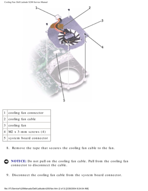 Page 51Cooling Fan: Dell Latitude X200 Service Manual
 
1 cooling fan connector
2 cooling fan cable
3 cooling fan
4 M2 x 3-mm screws (4)
5 system board connector
8.  Remove the tape that secures the cooling fan cable to the fan. 
NOTICE: Do not pull on the cooling fan cable. Pull from the cooling fan 
connector to disconnect the cable. 
9.  Disconnect the cooling fan cable from the system board connector. 
file:///F|/Service%20Manuals/Dell/Latitude/x200/fan.htm (2 of 3) [2/28\
/2004 8:24:04 AM] 