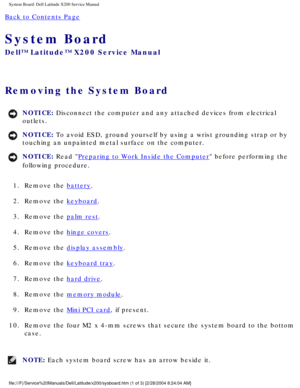 Page 53System Board: Dell Latitude X200 Service Manual
Back to Contents Page 
System Board 
Dell™ Latitude™ X200 Service Manual
Removing the System Board 
NOTICE: Disconnect the computer and any attached devices from electrical 
outlets. 
NOTICE: To avoid ESD, ground yourself by using a wrist grounding strap or by 
touching an unpainted metal surface on the computer. 
NOTICE: Read Preparing to Work Inside the Computer before performing the 
following procedure. 
1.  Remove the 
battery. 
2.  Remove the...