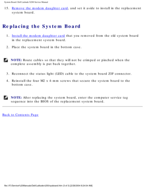 Page 55System Board: Dell Latitude X200 Service Manual
15.  Remove the modem daughter card, and set it aside to install in the replacement 
system board. 
Replacing the System Board 
1.  Install the modem daughter card that you removed from the old system board 
in the replacement system board. 
2.  Place the system board in the bottom case. 
NOTE: Route cables so that they will not be crimped or pinched when the 
complete assembly is put back together. 
3.  Reconnect the status light (LED) cable to the system...