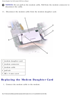 Page 57Modem Daughter Card: Dell Latitude X200 Service Manual
NOTICE: Do not pull on the modem cable. Pull from the modem connector to 
disconnect the cable. 
11.  Disconnect the modem cable from the modem daughter card. 
 
1 modem daughter card
2 modem connector
3 modem cable
4 pull tab
5 M2 x 4-mm screw
Replacing the Modem Daughter Card 
1.  Connect the modem cable to the modem. 
file:///F|/Service%20Manuals/Dell/Latitude/x200/modem.htm (2 of 3) [2/\
28/2004 8:24:05 AM] 