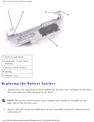 Page 60Battery Latches: Dell Latitude X200 Service Manual
 
1 battery lock latch
2 snap tabs (3 per latch 
button)
3 battery latch release
4 spring
5 bottom case
Replacing the Battery Latches 
1.  Snap in the new latch button from behind the bottom case, making certain\
 that 
the snap tabs are fully engaged in the latch. 
NOTE: The battery latch release has a spring and should be installed on the 
right side of the bottom case. 
2.  Ensure that the newly installed latch moves smoothly and freely when pus\
hed...